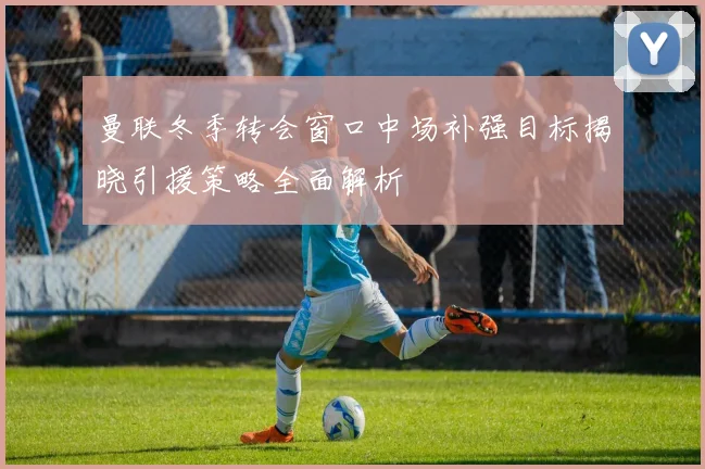 曼联冬季转会窗口中场补强目标揭晓引援策略全面解析